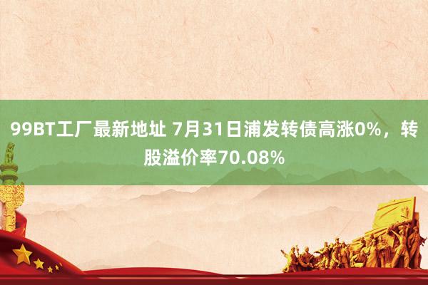 99BT工厂最新地址 7月31日浦发转债高涨0%，转股溢价率70.08%