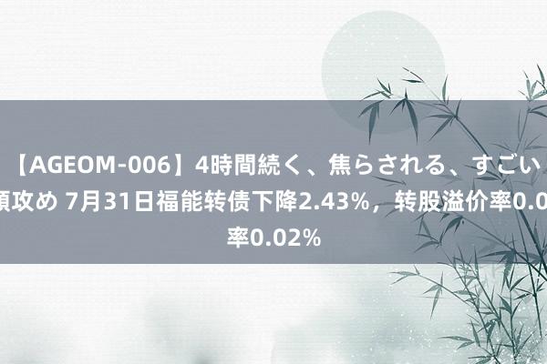 【AGEOM-006】4時間続く、焦らされる、すごい亀頭攻め 7月31日福能转债下降2.43%，转股溢价率0.02%