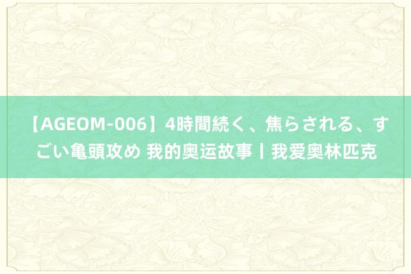 【AGEOM-006】4時間続く、焦らされる、すごい亀頭攻め 我的奥运故事丨我爱奥林匹克