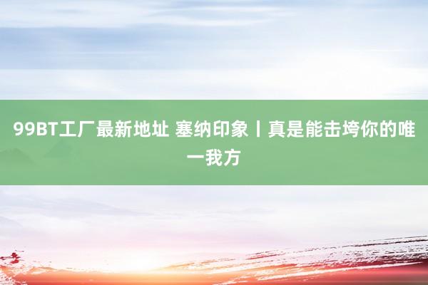 99BT工厂最新地址 塞纳印象丨真是能击垮你的唯一我方