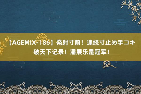 【AGEMIX-186】発射寸前！連続寸止め手コキ 破天下记录！潘展乐是冠军！