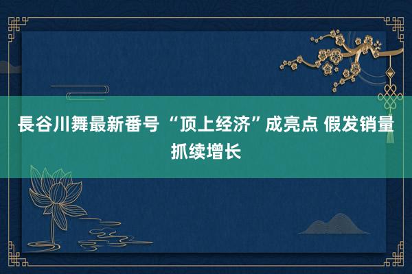 長谷川舞最新番号 “顶上经济”成亮点 假发销量抓续增长