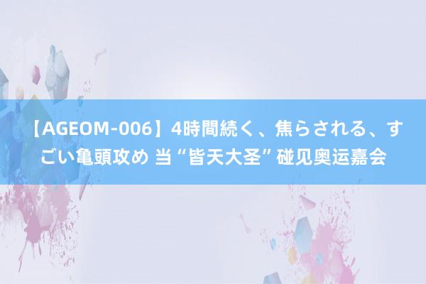 【AGEOM-006】4時間続く、焦らされる、すごい亀頭攻め 当“皆天大圣”碰见奥运嘉会