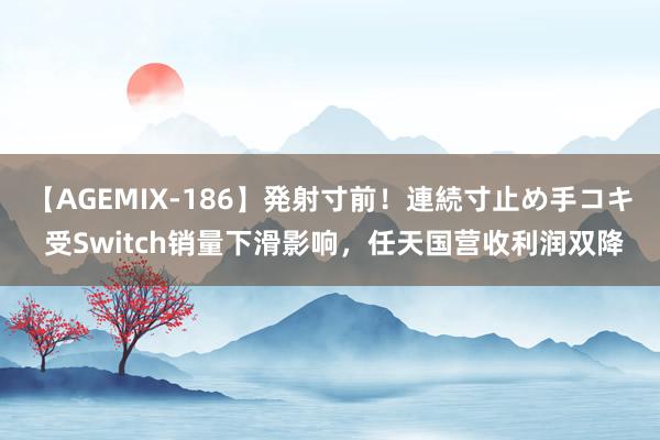 【AGEMIX-186】発射寸前！連続寸止め手コキ 受Switch销量下滑影响，任天国营收利润双降