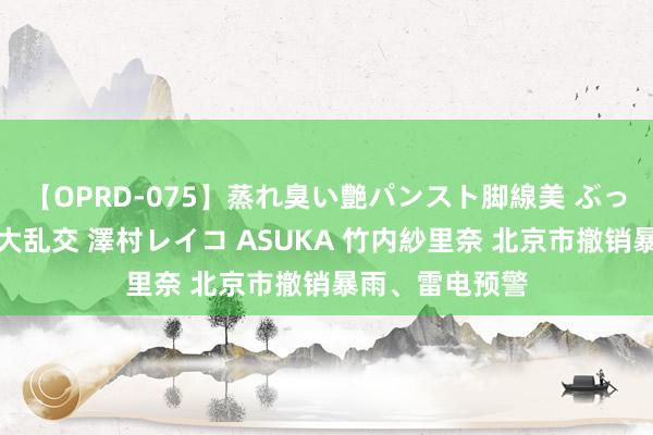 【OPRD-075】蒸れ臭い艶パンスト脚線美 ぶっかけゴックン大乱交 澤村レイコ ASUKA 竹内紗里奈 北京市撤销暴雨、雷电预警