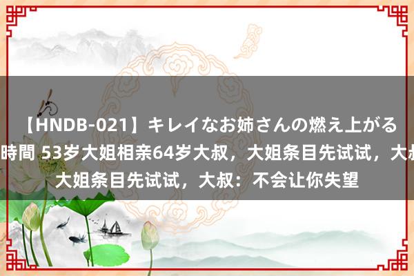 【HNDB-021】キレイなお姉さんの燃え上がる本物中出し交尾4時間 53岁大姐相亲64岁大叔，大姐条目先试试，大叔：不会让你失望