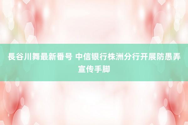 長谷川舞最新番号 中信银行株洲分行开展防愚弄宣传手脚