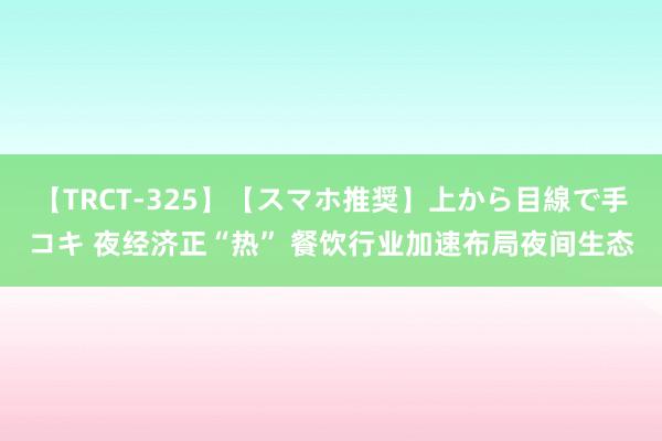 【TRCT-325】【スマホ推奨】上から目線で手コキ 夜经济正“热” 餐饮行业加速布局夜间生态