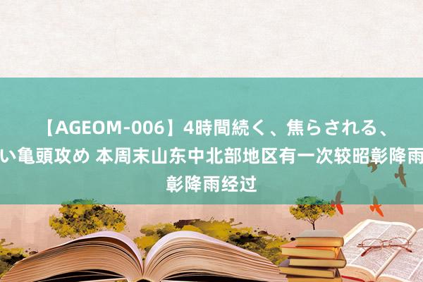 【AGEOM-006】4時間続く、焦らされる、すごい亀頭攻め 本周末山东中北部地区有一次较昭彰降雨经过