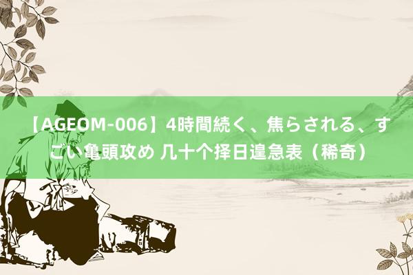 【AGEOM-006】4時間続く、焦らされる、すごい亀頭攻め 几十个择日遑急表（稀奇）