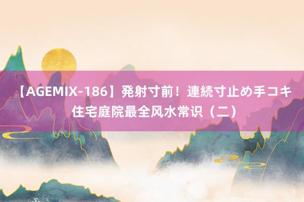 【AGEMIX-186】発射寸前！連続寸止め手コキ 住宅庭院最全风水常识（二）