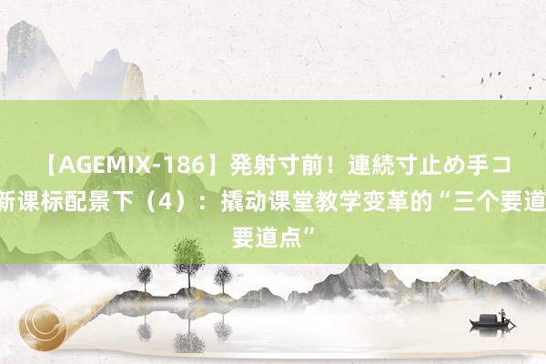 【AGEMIX-186】発射寸前！連続寸止め手コキ 新课标配景下（4）：撬动课堂教学变革的“三个要道点”