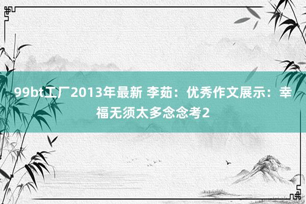 99bt工厂2013年最新 李茹：优秀作文展示：幸福无须太多念念考2