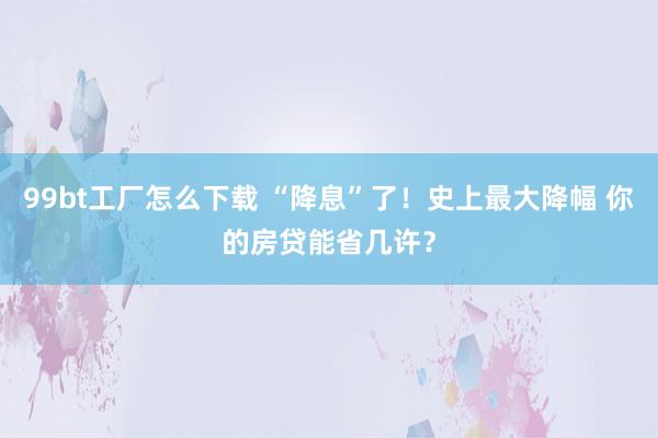 99bt工厂怎么下载 “降息”了！史上最大降幅 你的房贷能省几许？