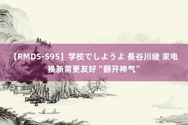 【RMDS-595】学校でしようよ 長谷川綾 家电换新需更友好“翻开神气”