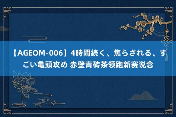 【AGEOM-006】4時間続く、焦らされる、すごい亀頭攻め 赤壁青砖茶领跑新赛说念