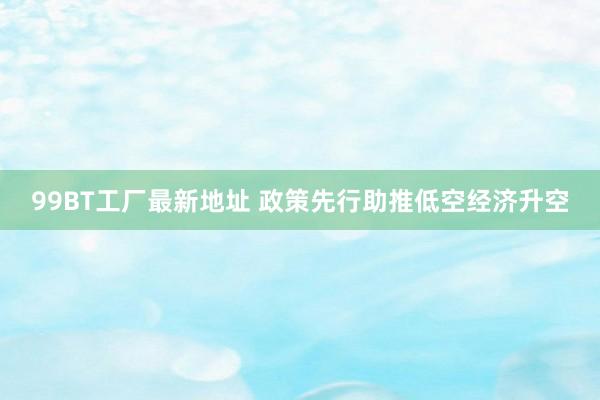 99BT工厂最新地址 政策先行助推低空经济升空