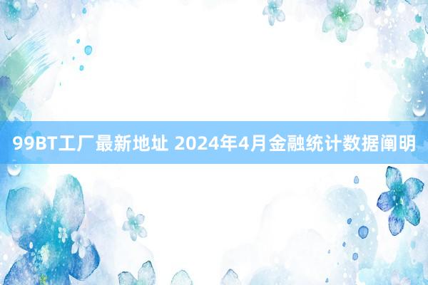 99BT工厂最新地址 2024年4月金融统计数据阐明