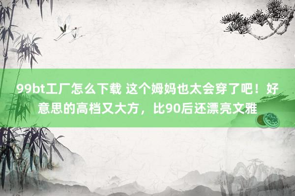 99bt工厂怎么下载 这个姆妈也太会穿了吧！好意思的高档又大方，比90后还漂亮文雅