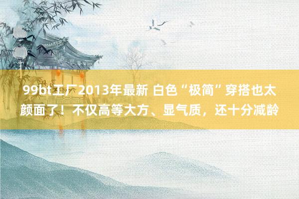 99bt工厂2013年最新 白色“极简”穿搭也太颜面了！不仅高等大方、显气质，还十分减龄