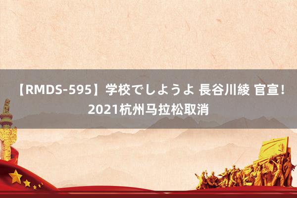 【RMDS-595】学校でしようよ 長谷川綾 官宣！2021杭州马拉松取消