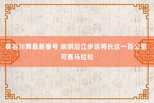 長谷川舞最新番号 崇明沿江步谈将长达一百公里 可赛马拉松