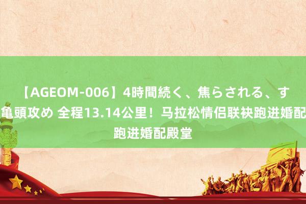 【AGEOM-006】4時間続く、焦らされる、すごい亀頭攻め 全程13.14公里！马拉松情侣联袂跑进婚配殿堂