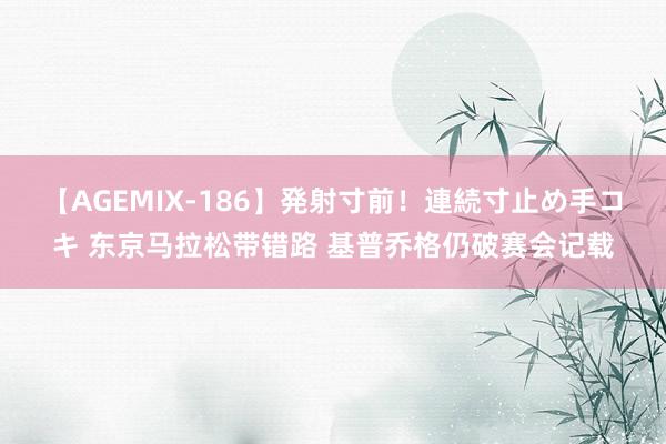 【AGEMIX-186】発射寸前！連続寸止め手コキ 东京马拉松带错路 基普乔格仍破赛会记载