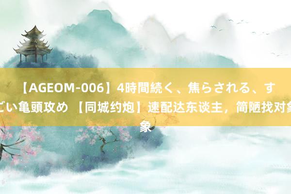 【AGEOM-006】4時間続く、焦らされる、すごい亀頭攻め 【同城约炮】速配达东谈主，简陋找对象