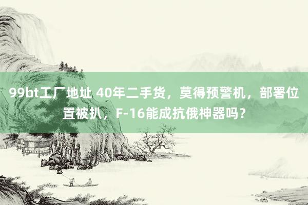 99bt工厂地址 40年二手货，莫得预警机，部署位置被扒，F-16能成抗俄神器吗？