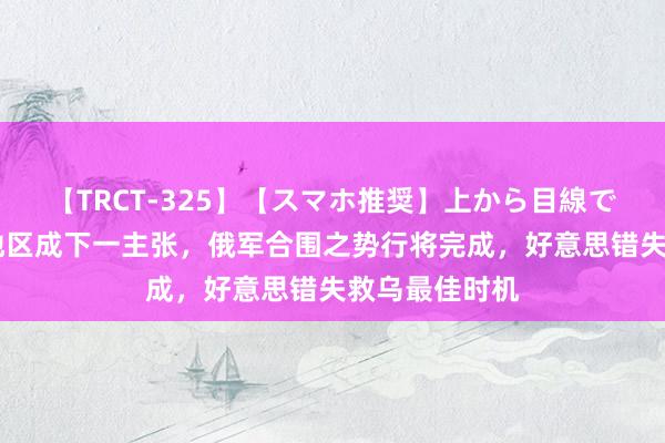 【TRCT-325】【スマホ推奨】上から目線で手コキ 苏梅地区成下一主张，俄军合围之势行将完成，好意思错失救乌最佳时机