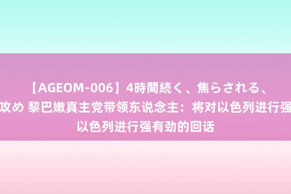 【AGEOM-006】4時間続く、焦らされる、すごい亀頭攻め 黎巴嫩真主党带领东说念主：将对以色列进行强有劲的回话