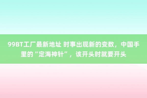 99BT工厂最新地址 时事出现新的变数，中国手里的“定海神针”，该开头时就要开头