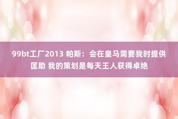 99bt工厂2013 帕斯：会在皇马需要我时提供匡助 我的策划是每天王人获得卓绝