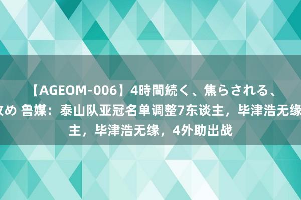 【AGEOM-006】4時間続く、焦らされる、すごい亀頭攻め 鲁媒：泰山队亚冠名单调整7东谈主，毕津浩无缘，4外助出战