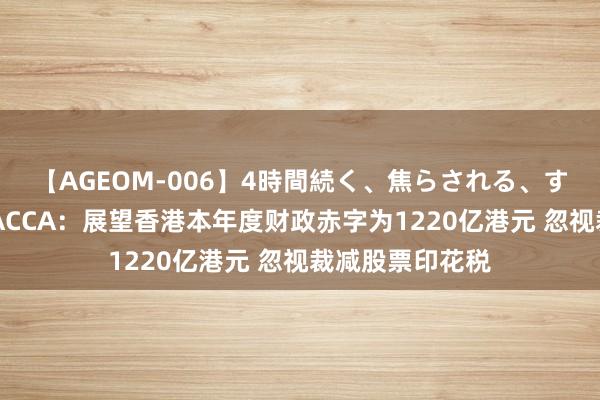 【AGEOM-006】4時間続く、焦らされる、すごい亀頭攻め ACCA：展望香港本年度财政赤字为1220亿港元 忽视裁减股票印花税