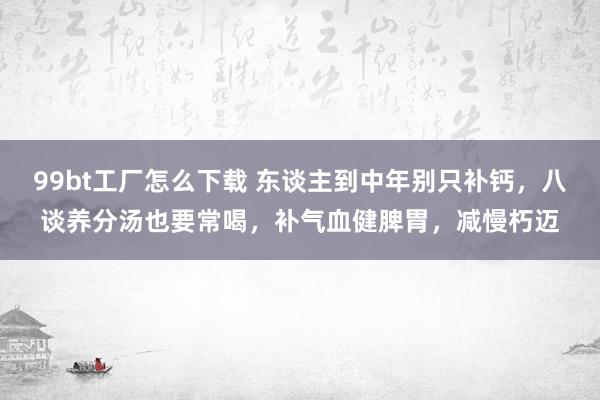 99bt工厂怎么下载 东谈主到中年别只补钙，八谈养分汤也要常喝，补气血健脾胃，减慢朽迈