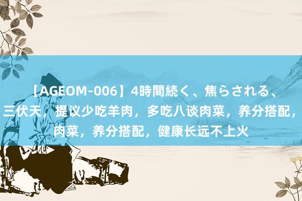 【AGEOM-006】4時間続く、焦らされる、すごい亀頭攻め 三伏天，提议少吃羊肉，多吃八谈肉菜，养分搭配，健康长远不上火