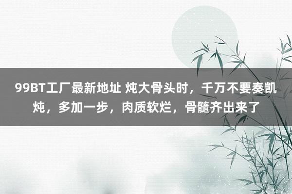 99BT工厂最新地址 炖大骨头时，千万不要奏凯炖，多加一步，肉质软烂，骨髓齐出来了