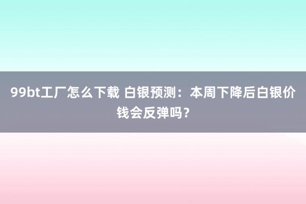 99bt工厂怎么下载 白银预测：本周下降后白银价钱会反弹吗？