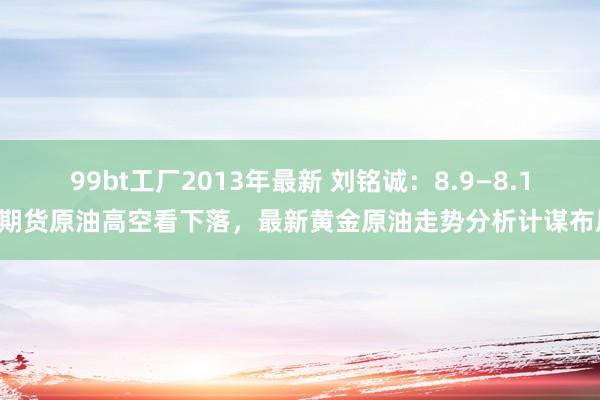 99bt工厂2013年最新 刘铭诚：8.9—8.10期货原油高空看下落，最新黄金原油走势分析计谋布局