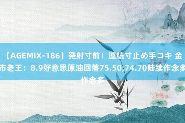 【AGEMIX-186】発射寸前！連続寸止め手コキ 金市老王：8.9好意思原油回落75.50，74.70陆续作念多