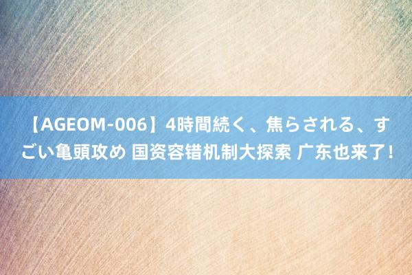 【AGEOM-006】4時間続く、焦らされる、すごい亀頭攻め 国资容错机制大探索 广东也来了！