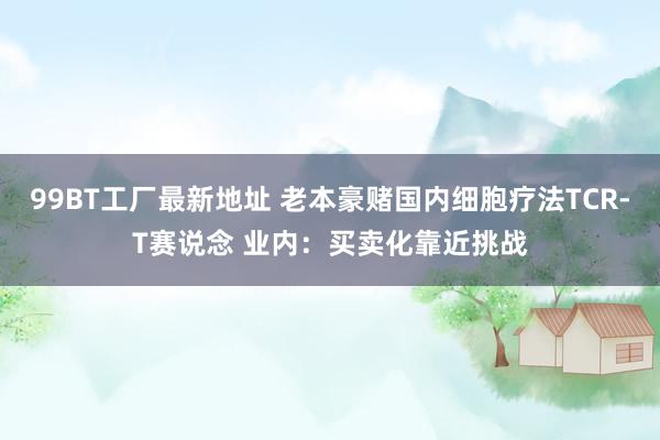 99BT工厂最新地址 老本豪赌国内细胞疗法TCR-T赛说念 业内：买卖化靠近挑战