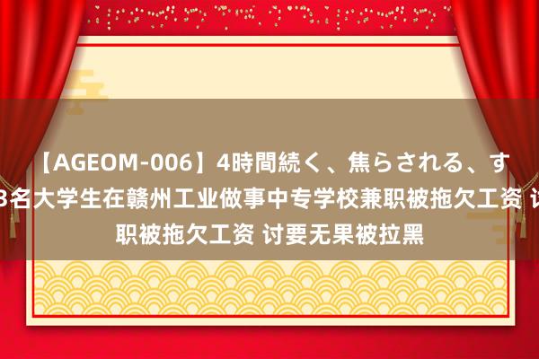 【AGEOM-006】4時間続く、焦らされる、すごい亀頭攻め 3名大学生在赣州工业做事中专学校兼职被拖欠工资 讨要无果被拉黑