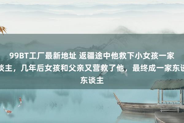 99BT工厂最新地址 返疆途中他救下小女孩一家东谈主，几年后女孩和父亲又营救了他，最终成一家东谈主