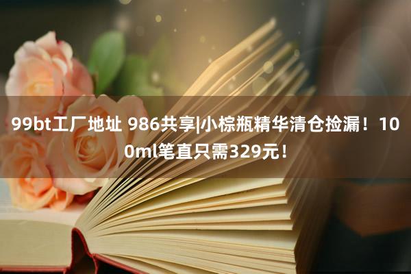 99bt工厂地址 986共享|小棕瓶精华清仓捡漏！100ml笔直只需329元！