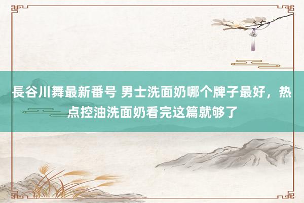 長谷川舞最新番号 男士洗面奶哪个牌子最好，热点控油洗面奶看完这篇就够了