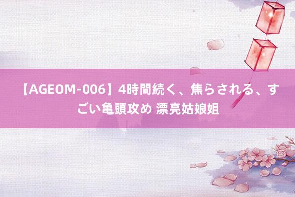 【AGEOM-006】4時間続く、焦らされる、すごい亀頭攻め 漂亮姑娘姐