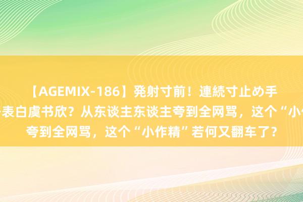 【AGEMIX-186】発射寸前！連続寸止め手コキ 黄晓明三次公开表白虞书欣？从东谈主东谈主夸到全网骂，这个“小作精”若何又翻车了？